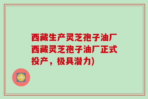 西藏生产灵芝孢子油厂西藏灵芝孢子油厂正式投产，极具潜力)