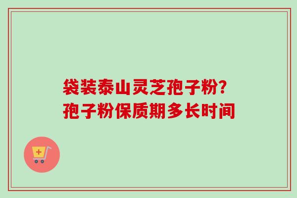 袋装泰山灵芝孢子粉？孢子粉保质期多长时间