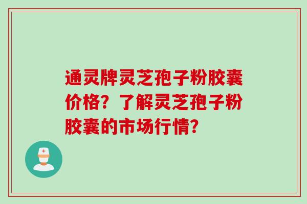 通灵牌灵芝孢子粉胶囊价格？了解灵芝孢子粉胶囊的市场行情？