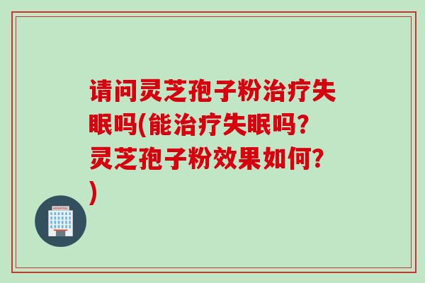请问灵芝孢子粉治疗失眠吗(能治疗失眠吗？灵芝孢子粉效果如何？)