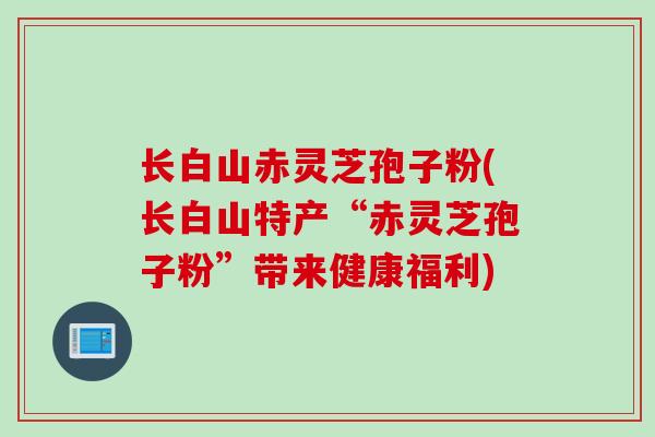 长白山赤灵芝孢子粉(长白山特产“赤灵芝孢子粉”带来健康福利)