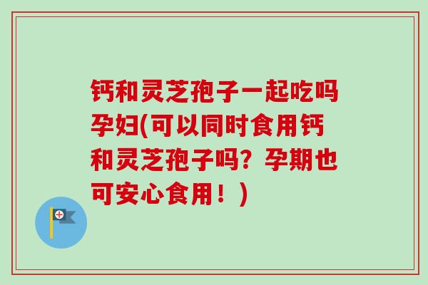 钙和灵芝孢子一起吃吗孕妇(可以同时食用钙和灵芝孢子吗？孕期也可安心食用！)
