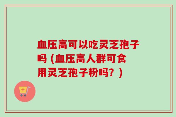 血压高可以吃灵芝孢子吗 (血压高人群可食用灵芝孢子粉吗？)