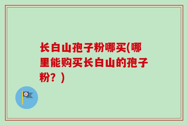 长白山孢子粉哪买(哪里能购买长白山的孢子粉？)
