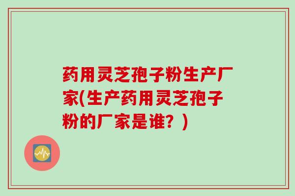 药用灵芝孢子粉生产厂家(生产药用灵芝孢子粉的厂家是谁？)