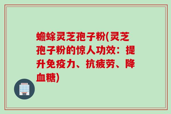 蟾蜍灵芝孢子粉(灵芝孢子粉的惊人功效：提升免疫力、抗疲劳、降血糖)