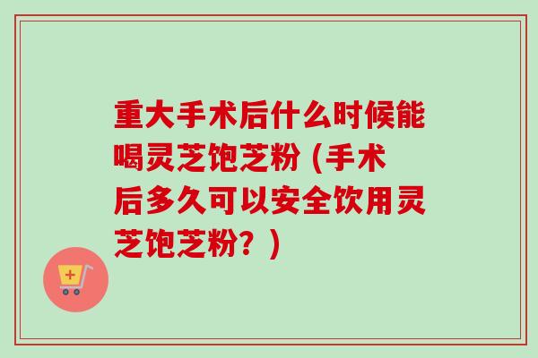 重大手术后什么时候能喝灵芝饱芝粉 (手术后多久可以安全饮用灵芝饱芝粉？)