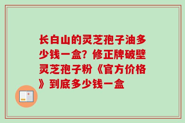 长白山的灵芝孢子油多少钱一盒？修正牌破壁灵芝孢子粉《官方价格》到底多少钱一盒
