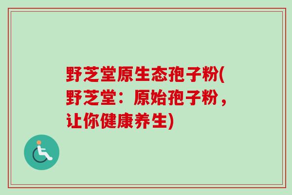 野芝堂原生态孢子粉(野芝堂：原始孢子粉，让你健康养生)