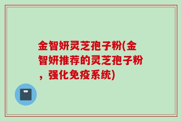 金智妍灵芝孢子粉(金智妍推荐的灵芝孢子粉，强化免疫系统)