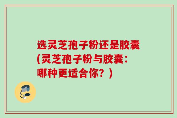 选灵芝孢子粉还是胶囊(灵芝孢子粉与胶囊：哪种更适合你？)