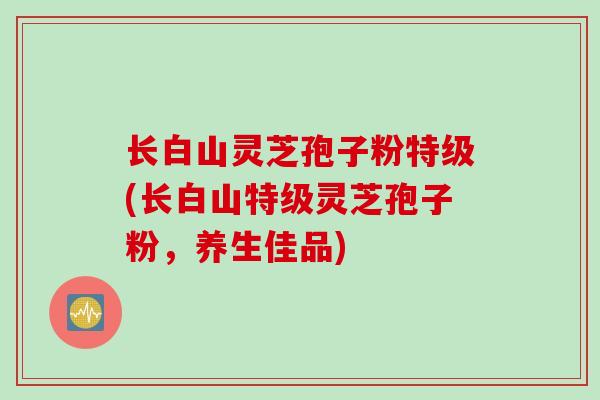 长白山灵芝孢子粉特级(长白山特级灵芝孢子粉，养生佳品)
