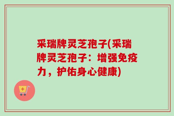 采瑞牌灵芝孢子(采瑞牌灵芝孢子：增强免疫力，护佑身心健康)