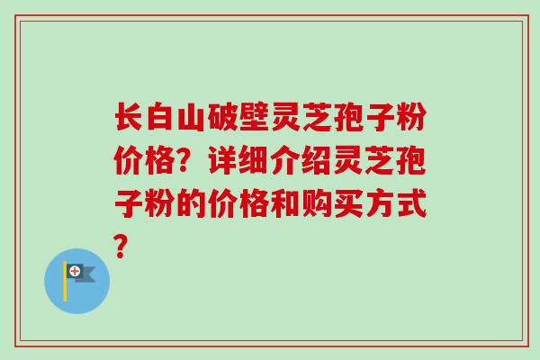 长白山破壁灵芝孢子粉价格？详细介绍灵芝孢子粉的价格和购买方式？