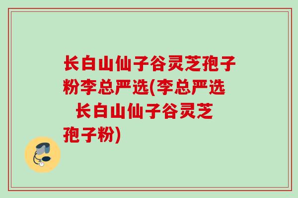 长白山仙子谷灵芝孢子粉李总严选(李总严选  长白山仙子谷灵芝孢子粉)