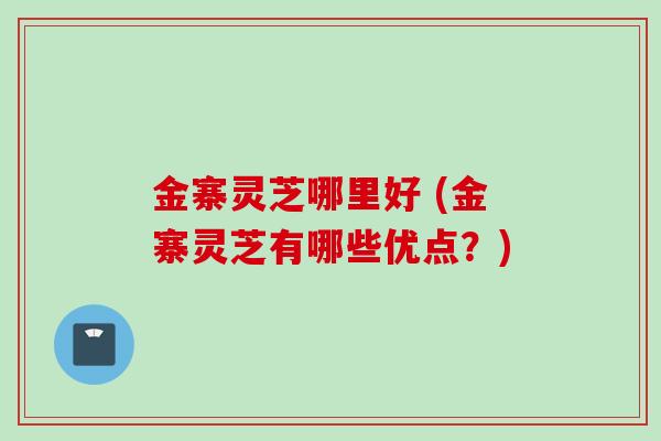 金寨灵芝哪里好 (金寨灵芝有哪些优点？)