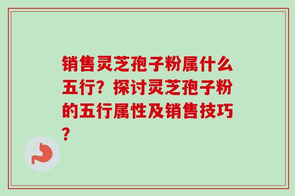 销售灵芝孢子粉属什么五行？探讨灵芝孢子粉的五行属性及销售技巧？