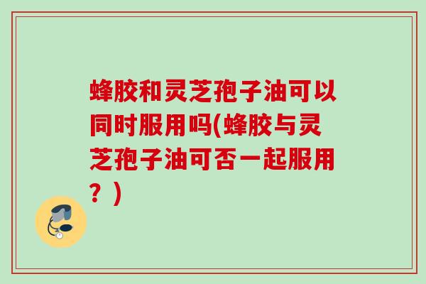 蜂胶和灵芝孢子油可以同时服用吗(蜂胶与灵芝孢子油可否一起服用？)