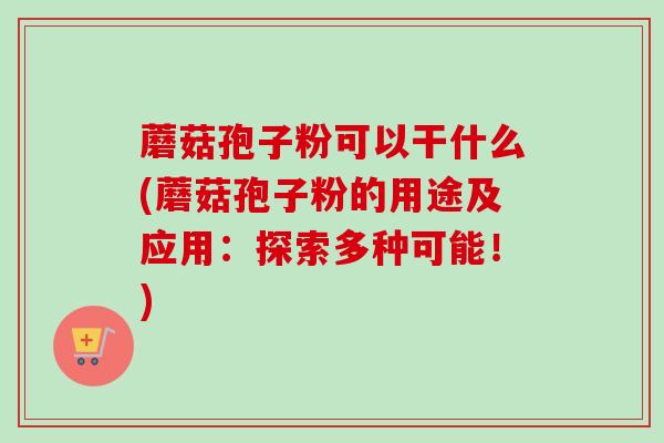蘑菇孢子粉可以干什么(蘑菇孢子粉的用途及应用：探索多种可能！)