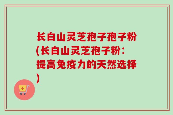 长白山灵芝孢子孢子粉(长白山灵芝孢子粉:提高免疫力的天然选择) 长白山灵芝孢子孢子粉(长白山灵芝孢子粉:提高免疫力的天然选择)