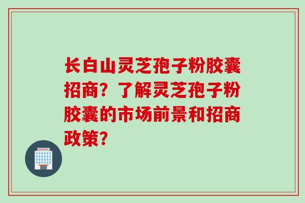长白山灵芝孢子粉胶囊招商？了解灵芝孢子粉胶囊的市场前景和招商政策？