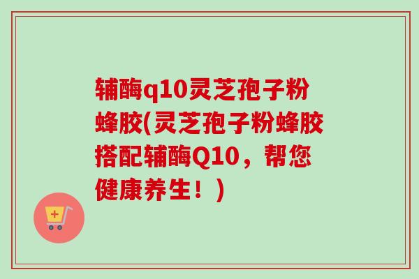 辅酶q10灵芝孢子粉蜂胶(灵芝孢子粉蜂胶搭配辅酶Q10，帮您健康养生！)