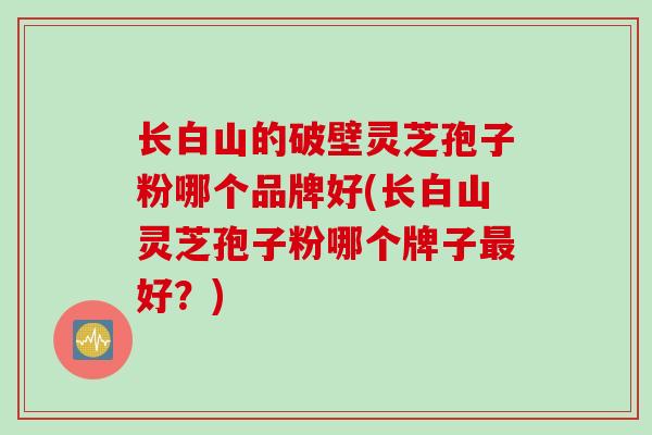 长白山的破壁灵芝孢子粉哪个品牌好(长白山灵芝孢子粉哪个牌子最好？)