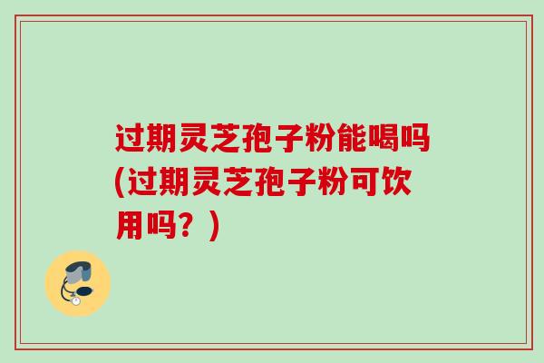 过期灵芝孢子粉能喝吗(过期灵芝孢子粉可饮用吗？)