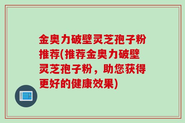金奥力破壁灵芝孢子粉推荐(推荐金奥力破壁灵芝孢子粉，助您获得更好的健康效果)