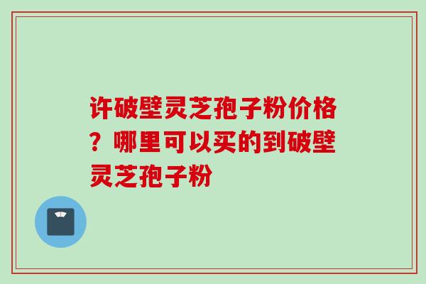 许破壁灵芝孢子粉价格？哪里可以买的到破壁灵芝孢子粉