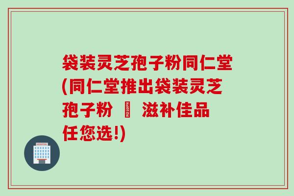 袋装灵芝孢子粉同仁堂(同仁堂推出袋装灵芝孢子粉 – 滋补佳品任您选!)