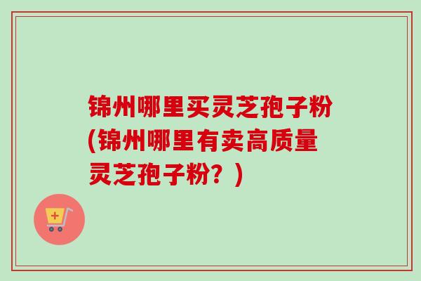 锦州哪里买灵芝孢子粉(锦州哪里有卖高质量灵芝孢子粉？)