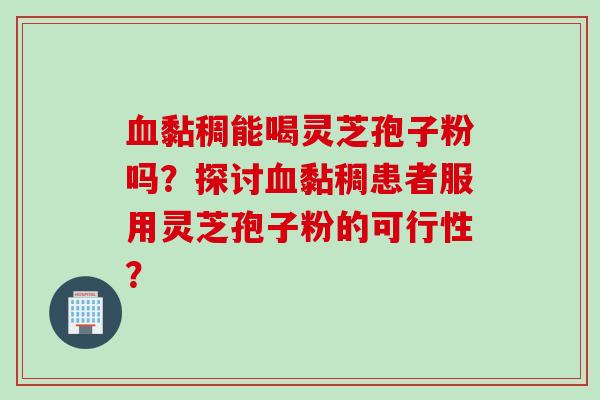 血黏稠能喝灵芝孢子粉吗？探讨血黏稠患者服用灵芝孢子粉的可行性？