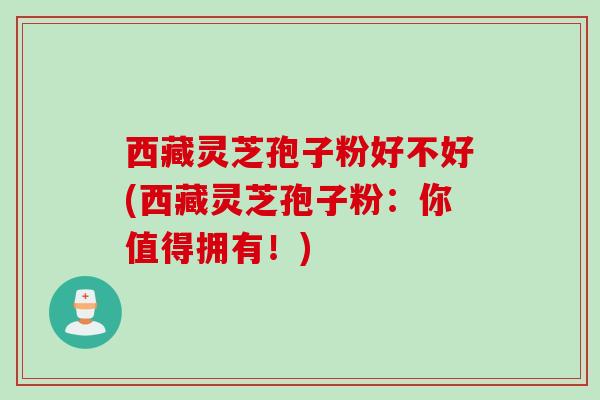 西藏灵芝孢子粉好不好(西藏灵芝孢子粉：你值得拥有！)