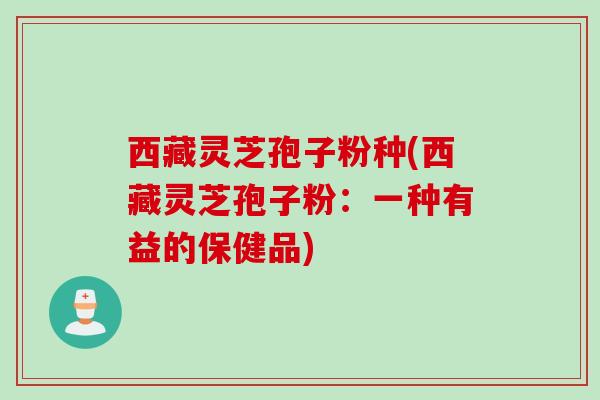 西藏灵芝孢子粉种(西藏灵芝孢子粉：一种有益的保健品)