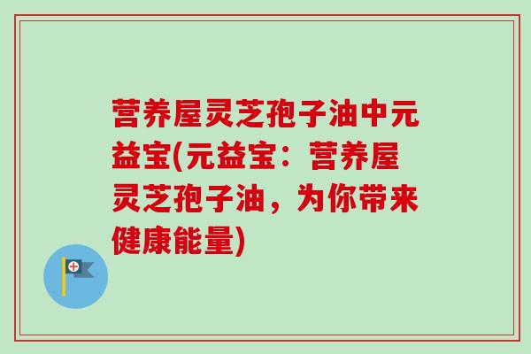 营养屋灵芝孢子油中元益宝(元益宝：营养屋灵芝孢子油，为你带来健康能量)