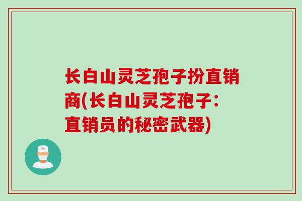 长白山灵芝孢子扮直销商(长白山灵芝孢子:直销员的秘密武器) 长白山灵芝孢子扮直销商(长白山灵芝孢子:直销员的秘密武器)