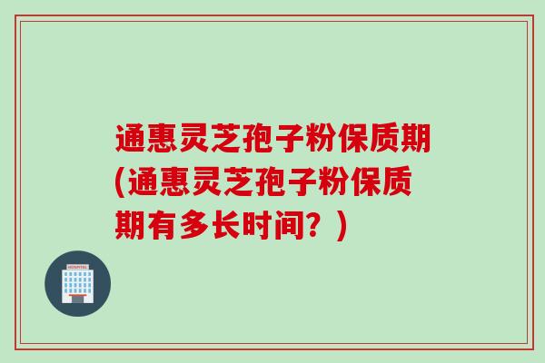 通惠灵芝孢子粉保质期(通惠灵芝孢子粉保质期有多长时间？)