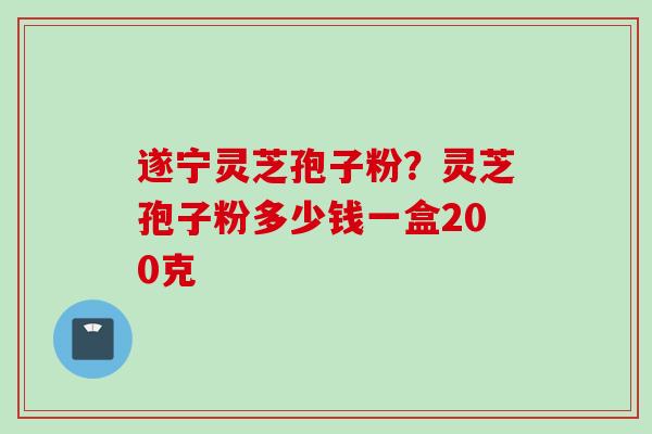 遂宁灵芝孢子粉？灵芝孢子粉多少钱一盒200克