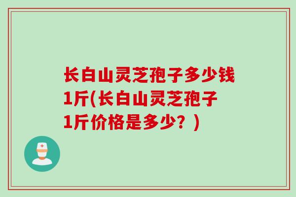长白山灵芝孢子多少钱1斤(长白山灵芝孢子1斤价格是多少?) 长白山灵芝孢子多少钱1斤(长白山灵芝孢子1斤价格是多少?)