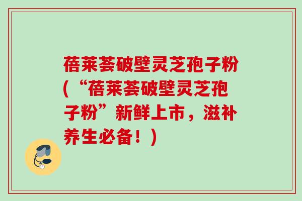 蓓莱荟破壁灵芝孢子粉(“蓓莱荟破壁灵芝孢子粉”新鲜上市，滋补养生必备！)