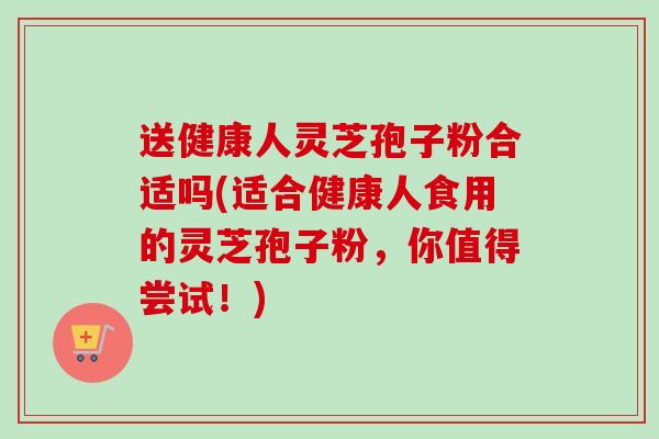 送健康人灵芝孢子粉合适吗(适合健康人食用的灵芝孢子粉,你值得尝试!) 送健康人灵芝孢子粉合适吗(适合健康人食用的灵芝孢子粉,你值得尝试!)