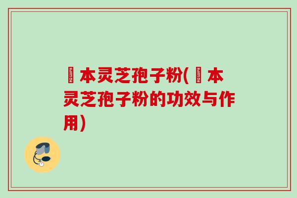 蕰本灵芝孢子粉(蕰本灵芝孢子粉的功效与作用)