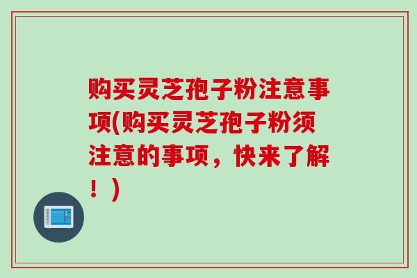 购买灵芝孢子粉注意事项(购买灵芝孢子粉须注意的事项，快来了解！)