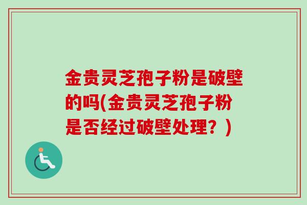 金贵灵芝孢子粉是破壁的吗(金贵灵芝孢子粉是否经过破壁处理？)
