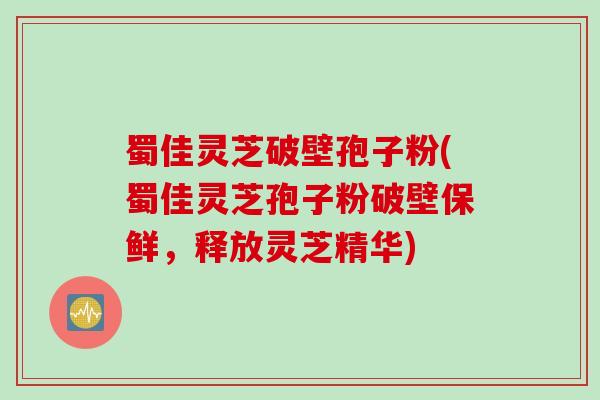 蜀佳灵芝破壁孢子粉(蜀佳灵芝孢子粉破壁保鲜，释放灵芝精华)
