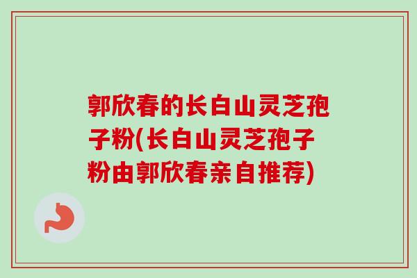 郭欣春的长白山灵芝孢子粉(长白山灵芝孢子粉由郭欣春亲自推荐)