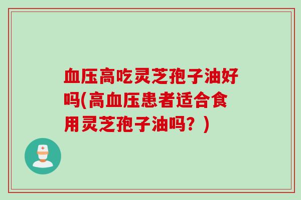 血压高吃灵芝孢子油好吗(高血压患者适合食用灵芝孢子油吗？)