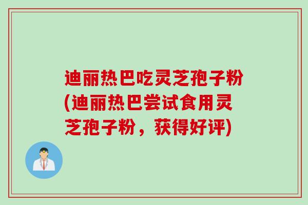 迪丽热巴吃灵芝孢子粉(迪丽热巴尝试食用灵芝孢子粉，获得好评)