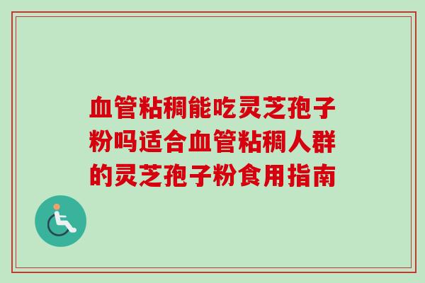 血管粘稠能吃灵芝孢子粉吗适合血管粘稠人群的灵芝孢子粉食用指南